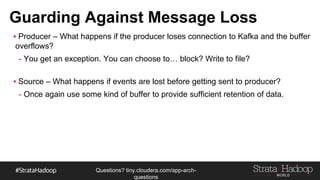 Questions?
tiny.cloudera.com/questions
Guarding Against Message Loss
§ Producer – What happens if the producer loses connection to Kafka and the buffer overflows?
- You get an exception. You can choose to… block? Write to file?
§ Source – What happens if events are lost before getting sent to producer?
- Once again use some kind of buffer to provide sufficient retention of data.
 
