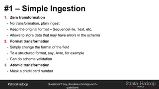 Questions?
tiny.cloudera.com/questions
#1 – Simple Ingestion
1. Zero transformation
- No transformation, plain ingest
- Keep the original format – SequenceFile, Text, etc.
- Allows to store data that may have errors in the schema
2. Format transformation
- Simply change the format of the field
- To a structured format, say, Avro, for example
- Can do schema validation
3. Atomic transformation
- Mask a credit card number
 