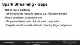 Questions?
tiny.cloudera.com/questions
Spark Streaming - Gaps
§Not as low of a latency
- Efforts towards reducing latency e.g. RISElab’s Drizzle
§Global consistent execution state
- Stop overall execution of distributed computation
- Eagerly persist records in transit meaning larger snapshots
 