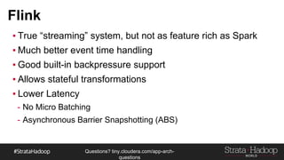 Questions?
tiny.cloudera.com/questions
Flink
▪ True “streaming” system, but not as feature rich as Spark
▪ Much better event time handling
▪ Good built-in backpressure support
▪ Allows stateful transformations
▪ Lower Latency
- No Micro Batching
- Asynchronous Barrier Snapshotting (ABS)
 