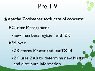 Pre 1.9
๏Apache Zookeeper took care of concerns
  •   Cluster Management
      ‣new members register with ZK
  •   Failover
      ‣ZK stores Master and last TX-Id
      ‣ZK uses ZAB to determine new Master
       and distribute information
                                         6
 