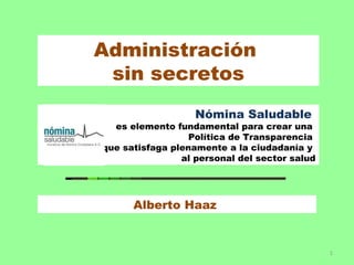 Administración
 sin secretos
                   Nómina Saludable
  es elemento fundamental para crear una
                  Política de Transparencia
que satisfaga plenamente a la ciudadanía y
                al personal del sector salud




      Alberto Haaz


                                               1
 