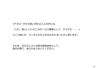 7アプローチから思い浮かぶことの中には、
「これ、新しいコンビニのサービス事業として、アリかも・・・」
という感じが、うっすら⽴ち上がるものも あったかと思います。
それを、次のブレストの時の発想材料として、
頭の⽚隅で、あたためておいてください。
102
 