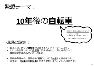 10年後の⾃転⾞
発想テーマ︓
• 皆さんは、新しい⾃転⾞の企画するベンチャーチームです。
• これから台頭していく⾃転⾞の姿を描き出し、そこを向かって、
技術開発を進めることにしました。
• 諸般の条件から、事業化の“射程“として「10年」と定めました。
• まずは、「10年後の⾃転⾞」の姿を発想しよう、という段階です。
仮想の設定︓
例として、具体的な製品にしていますが
━━━━━━━━━━━━━━━━━━
・【10年】⇒【N年】
・【⾃転⾞】⇒【他の製品・サービス】
━━━━━━━━━━━━━━━━━━
でも、実施するプロセスは同じです
127
 