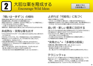 「暗いは⼀歩ずつ」の傾向
「精神の航海に漕ぎ出すことはそんなに易しいものではない」
「既成概念は新しい考えを受け⼊れる際の障害となる」
「創造⼒を妨げる今⼀つの傾向は、われわれの”順応したい” という熱望である。」
「 『バカに⾒えるのがいやだから』という怖れは、
⼈と違っていると思われたくない気持ちと⼀致する」
「臆病はまた、創造的な試みに乗り出したあとでわれわれを⽴ち⽌まらせる⼩⻤」
未成熟な・突⾶な案も出す
「少なくとも⾃分のアイディアが⼀つぐらいは使いものになるかもしれないと思うだけで
よいではないか」
「バカバカしいアイディアでも、グループを息抜きさせるという点では効⽤がある」
「勇気を出してアイディアを考えよう、そしてそれを思い切って試してみよう。
⼈が何と⾔おうと、かまわないことだ。」
「可能な限り最も奔放なアイディアを思いつく努⼒をしなければならない。
そうすることによって、われわれのアイディア装置すなわちイマジネーションの
準備運動を⾏なう」
「他⼈にバカに⾒えるのと、⾃分にバカに⾒えるのと、どちらがいけないか?
仮に他⼈が君のアイディアを少々バカげていると思っても、
そのために⾃分で⾃分の創造精神を⾒捨ててしまってよいものかね? 」
大胆な案を育成する
Encourage Wild Ideas2
よぎれば「可能性」に気づく
「創造⼒の問題においては特に
イマジネーションを判断⼒に優先させて、対象のまわりを徘徊させること」
「準備段階のひらめきを⼩うるさい判断⼒に妨害される前に、紙に書き留めるとよい。
そうすれば、そのうちのどれかが鍵⽳と鍵のようにぴたりと合うようになる」
良い所・新しい要素に注⽬する
「良いアイディアは⼤抵⽣まれた時には突⾶なものだということを忘れてはならない」
「世の福利はすべて誰かの”バカげた”アイディアからもたらされている」
「どのようなアイディアも、賞賛とはいわないまでも、
少なくとも聞いてもらうことを必要とする。
たとえ役に⽴たないものでも、努⼒を継続させるには激励が必要だ。」
「⼼中創造的な努⼒を賞賛している」
“突⾶さん”＝「多様性の担保」
「因襲主義。因襲は独創性の⼤敵」（因襲︓昔から続いているしきたり）
「⾃分では『つまらない』と思っているアイディアも
他の誰のよりも優れていることもありうるし、
また、最上のアイディアを作る組み合わせに是⾮とも必要なものかもしれない」
テクニック＋α
クリエイティブ・ジャンプの量が⼤きなアイデア発想法「死者の書」「ブルートシンク」
発想トリガーで「○︓妥当な案を⽣む」「×︓アイデアに結びつかず」の
中間「△︓何か引っかかるが、アイデアとしては結像しない」ものを⾒つけて使う
およそ実現性のなさそうな、「2i」のアイデアをこっそりと考えてみる。
創造⼯学の
⽂献各種より
38
 