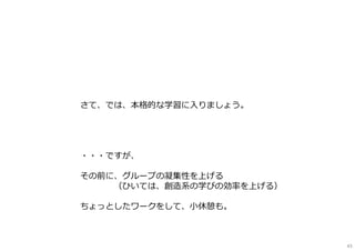 さて、では、本格的な学習に⼊りましょう。
・・・ですが、
その前に、グループの凝集性を上げる
（ひいては、創造系の学びの効率を上げる）
ちょっとしたワークをして、⼩休憩も。
43
 
