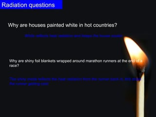 Radiation questions 
Why are houses painted white in hot countries? 
White reflects heat radiation and keeps the house cooler. 
Why are shiny foil blankets wrapped around marathon runners at the end of a 
race? 
The shiny metal reflects the heat radiation from the runner back in, this stops 
the runner getting cold. 
 