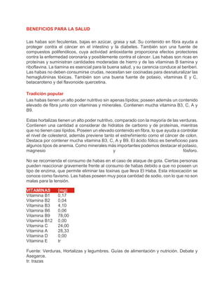 BENEFICIOS PARA LA SALUD
Las habas son feculentas, bajas en azúcar, grasa y sal. Su contenido en fibra ayuda a
proteger contra el cáncer en el intestino y la diabetes. También son una fuente de
compuestos polifenólicos, cuya actividad antioxidante proporciona efectos protectores
contra la enfermedad coronaria y posiblemente contra el cáncer. Las habas son ricas en
proteínas y suministran cantidades moderadas de hierro y de las vitaminas B tiamina y
riboflavina. La tiamina es esencial para la buena salud, y su carencia conduce al beriberi.
Las habas no deben consumirse crudas, necesitan ser cocinadas para desnaturalizar las
hemaglutininas tóxicas. También son una buena fuente de potasio, vitaminas E y C,
betacaroteno y del flavonoide quercetina.
Tradición popular
Las habas tienen un alto poder nutritivo sin apenas lípidos; poseen además un contenido
elevado de fibra junto con vitaminas y minerales. Contienen mucha vitamina B3, C, A y
B9.
Estas hortalizas tienen un alto poder nutritivo, comparado con la mayoría de las verduras.
Contienen una cantidad a considerar de hidratos de carbono y de proteínas, mientras
que no tienen casi lípidos. Poseen un elevado contenido en fibra, lo que ayuda a controlar
el nivel de colesterol, además previene tanto el estreñimiento como el cáncer de colon.
Destaca por contener mucha vitamina B3, C, A y B9. El ácido fólico es beneficioso para
algunos tipos de anemia. Como minerales más importantes podemos destacar el potasio,
magnesio y fósforo.
No se recomienda el consumo de habas en el caso de ataque de gota. Ciertas personas
pueden reaccionar gravemente frente al consumo de habas debido a que no poseen un
tipo de enzima, que permite eliminar las toxinas que lleva El Haba. Esta intoxicación se
conoce como favismo. Las habas poseen muy poca cantidad de sodio, con lo que no son
malas para la tensión.
VITAMINAS (mg)
Vitamina B1 0,17
Vitamina B2 0,04
Vitamina B3 4,10
Vitamina B6 0,06
Vitamina B9 78,00
Vitamina B12 0,00
Vitamina C 24,00
Vitamina A 28,33
Vitamina D 0,00
Vitamina E tr
Fuente: Verduras, Hortalizas y legumbres. Guías de alimentación y nutrición. Debate y
Asegarce.
tr: trazas
 