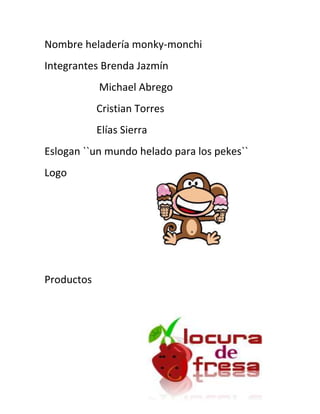 Nombre heladería monky-monchi<br />Integrantes Brenda Jazmín<br />                     Michael Abrego <br />                    Cristian Torres<br />                    Elías Sierra <br />Eslogan ``un mundo helado para los pekes``<br />271462516192500Logo <br />Productos <br />236410542862500<br />Había 2 niños con mucho calor en el parque y pasa bus que vende helados y los niños bien contentos al oír el bus con su canción tilintililililin! Un niño le dice al otro- wao q bien pa que se nos quite un  poco el calor y el otro niño le dice –si qué bueno que pase este bus – bueno y tú de que sabor queras- mmmmm yo quiero de sandía fantasía- ummmm q rico pero el mío es más rico es locura de freza bien rico- ummm si es bueno ese sabor- sí, ok pues vamos a comprar- entonces los niños se acercaron al bus y salio monky-monchi! Y dice- hola niños soy monky-monchi y este les tengo un nuevo sabor- y los niños bien contentos y ellos se dicen uno al otro- que sabor será- lo probaremos- mmmm talves si es bueno y suena rico- ok pues- y monky-monchi les dice el sabor es uvita tu helado niños- los niños ellos juntos dicen- siiiiii! Ya era hora que hubiera este sabor emmmm que rico- monky-mochi les dice- el precio es de $1 pa su economía…. Y los niños lo compran y uno le dice- si bien rico- si amigo bien rico…… monky monchi dice- LA MEJOR ELADERIA DEL MUNDO SOLO AQUÍ EN HELADOS MONKY-MONCHI…!!!<br />