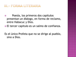       Poesía, los primeros dos capitulos
  presentan un dialogo, en forma de reclamo,
  entre Habacuc y Dios.
 El tercer capitulo es un salmo de confianza.


Es el único Profeta que no se dirige al pueblo,
  sino a Dios.
 