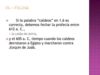        Si la palabra “caldeos” en 1.6 es
    correcta, debemos fechar la profecía entre
    612 a. C.,
       la caída de Asiria,
y    el 605 a. C, tiempo cuando los caldeos
    derrotaron a Egipto y marcharon contra
    JOAQUÍN de Judá.
 