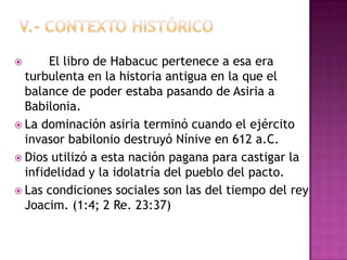       El libro de Habacuc pertenece a esa era
  turbulenta en la historia antigua en la que el
  balance de poder estaba pasando de Asiria a
  Babilonia.
 La dominación asiria terminó cuando el ejército
  invasor babilonio destruyó Nínive en 612 a.C.
 Dios utilizó a esta nación pagana para castigar la
  infidelidad y la idolatría del pueblo del pacto.
 Las condiciones sociales son las del tiempo del rey
  Joacim. (1:4; 2 Re. 23:37)
 