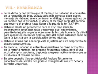    Se ha dicho (y con razón) que el mensaje de Habacuc se encuentra
    en la respuesta de Dios. Quizás sería más correcto decir que el
    mensaje de Habacuc se encuentra en el diálogo a veces agónico de
    un hombre con la divinidad. Es decir, el mensaje surge del camino
    que recorre el profeta hasta llegar a la paz de la fe (3.17–19).
   Habacuc sienta un precedente para la discusión sobre lo
    incongruente de un Dios justo y soberano que, sin embargo,
    permite la injusticia que se observa en la historia humana. Es difícil
    para quienes intentan ser fieles al Dios del éxodo entender cómo se
    logra la justicia con la participación de los injustos.
   Habacuc afirma que a la larga esta injusticia no está desprovista de
    graves consecuencias.
   En esencia, Habacuc se enfrenta al problema de cómo actúa Dios
    en la historia humana. No propone respuestas claras, pero sí una
    actitud amplia, paciente, dispuesta a esperar activamente a que se
    establezca el reinado de Dios.
   En este pequeño libro profético del Antiguo Testamento
    encontramos la semilla del glorioso evangelio de nuestro Señor y
    Salvador Jesucristo.
 