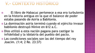      El libro de Habacuc pertenece a esa era turbulenta
  en la historia antigua en la que el balance de poder
  estaba pasando de Asiria a Babilonia.
 La dominación asiria terminó cuando el ejército invasor
  babilonio destruyó Nínive en 612 a.C.
 Dios utilizó a esta nación pagana para castigar la
  infidelidad y la idolatría del pueblo del pacto.
 Las condiciones sociales son las del tiempo del rey
  Joacim. (1:4; 2 Re. 23:37)
 
