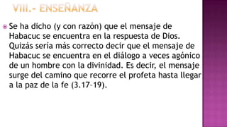  Seha dicho (y con razón) que el mensaje de
 Habacuc se encuentra en la respuesta de Dios.
 Quizás sería más correcto decir que el mensaje de
 Habacuc se encuentra en el diálogo a veces agónico
 de un hombre con la divinidad. Es decir, el mensaje
 surge del camino que recorre el profeta hasta llegar
 a la paz de la fe (3.17–19).
 