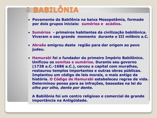  Povamento da Babilônia na baixa Mesopotâmia, formado
por dois grupos iniciais: sumérios e acádios.
 Sumérios - primeiros habitantes da civilização babilônica.
Viveram o seu grande momento durante o III milênio a.C.
 Abraão emigrou desta região para dar origem ao povo
judeu.
 Hamurabi foi o fundador do primeiro Império Babilônico.
Unificou os semitas e sumérios. Durante seu governo
(1728 a.C.-1686 a.C.), cercou a capital com muralhas,
restaurou templos importantes e outras obras públicas.
Implantou um código de leis morais, o mais antigo da
história. O Código de Hamurabi estabeleceu regras de vida.
Determinou penas para as infrações, baseadas na lei do
olho por olho, dente por dente.
 A Babilônia foi um centro religioso e comercial de grande
importância na Antigüidade.
 BABILÔNIA
 