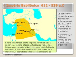  Império Babilônico 612 - 539 a.C
Os babilônicos
conquistaram os
assírios por
volta do ano de
612 a.C., ano
em que Nínive
finalmente foi
dominada.
A partir daí, a
Babilônia
tornou-se um
império em
expansão.
Sobre a expansão deste império Jeremias 25: 9
escreve ... tomarei a todas as famílias do Norte, diz o
Senhor, como também a Nabucodonosor, rei de Babilônia,
meu servo, e os trarei sobre esta terra, e sobre os seus
moradores, e sobre todas estas nações em redor e os
destruirei totalmente.
 