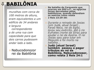  BABILÔNIA
muralhas com cerca de
100 metros de altura,
eram equivalentes a um
edifício de 34 andares
e largura
correspondente
a de uma rua com
capacidade para que
dois carros pudessem
andar lado a lado.
 Nabucodonozor
rei da Babilônia
 Na batalha de Carquemis que
ocorreu em 604 a.C., os egípcios
foram derrotados pelos
babilônicos, quando defendiam
os assírios como relata
 2 Reis 23:29-30:
 Durante o reinado de Josias
(em Judá, atual Israel) ,
Faraó Neco, rei do Egito,
levou seu exército, até o rio
Eufrates (norte da Síria) para
ajudar o rei da Assíria. O rei
Josias saiu para lutar em
Meguido e foi morto na
batalha...
 Judá (atual Israel)
também passou a pagar
tributos ao rei da
Babilônia, Nabucodonosor,
como relata 2 Reis 24:1
 