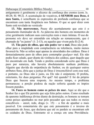 Habacuque (Comentário Bíblico Moody) 10 
antigamente é geralmente o alicerce da confiança dos crentes (com. Is. 
40:28; Sl. 90:2). A acumulação de vocativos, ó SENHOR meu Deus, ó 
meu Santo, é semelhante às expressões de profunda confiança que se 
encontram com tanta freqüência nos Salmos. O que se quer dizer com 
Santo está revelado no versículo 
13. Não morreremos. Pusey diz acertadamente que este é o 
pensamento iluminador da fé. As palavras dos homens em momentos de 
crise geralmente indicam suas convicções reais e mais íntimas. O uso do 
pronome nós deve ser entendido em relação ao remanescente, que é 
chamado de "os justos" (1: 2-13), ou aqueles que vivem pela fé (2:4). 
13. Tão puro de olhos, que não podes ver o mal. Deus não pode 
olhar para a iniqüidade com complacência ou tolerância, muito menos 
favorecê-la. Não se refere aqui apenas às atrocidades dos caldeus. Deus é 
demasiadamente puro de olhos para contemplar qualquer mal. Ele não 
podia ficar calado, quer diante da violência dos caldeus, quer daquilo que 
foi encontrado em Judá. Tendo o profeta considerado certo que Deus é 
puro por natureza, não haveria absolutamente nenhum problema. 
Alguém que duvida da onipotência do Senhor, ou de quaisquer outros 
atributos Seus, diria que a justiça de Deus é irreconciliável com esse mal, 
e portanto, ou Deus não é justo, ou Ele não é onipotente. O profeta, 
entretanto, fez duas perguntas: Por quê? Até quando? E foi do próprio 
Deus que buscou uma resposta. Ao mesmo tempo, o problema 
permaneceu: a porção piedosa da nação sofreria quando os ímpios 
fossem punidos. 
14. Fazes os homem como os peixes do mar. Aqui se diz que o 
Senhor faz o que Ele permite que seja feito pelos outros. Como resultado 
da aparente indiferença divina diante da destruição, os homens se tornam 
como peixes apanhados no mar pelo pescador que usa todos os meios 
concebíveis – anzol, rede, draga (v. 15) – a fim de apanhar o mais 
possível. Um comentarista diz que este pensamento é o inverso do 
pensamento de Jesus, que declarou que até os pardais se encontram sob 
os cuidados de Deus. Entretanto só a crença em uma Providência 
 