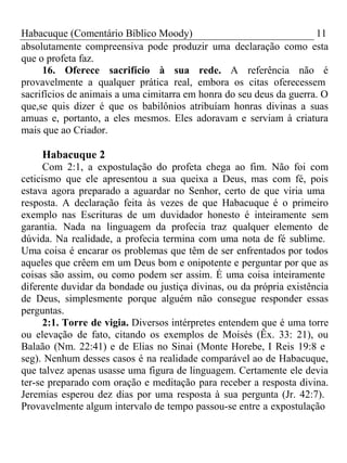 Habacuque (Comentário Bíblico Moody) 11 
absolutamente compreensiva pode produzir uma declaração como esta 
que o profeta faz. 
16. Oferece sacrifício à sua rede. A referência não é 
provavelmente a qualquer prática real, embora os citas oferecessem 
sacrifícios de animais a uma cimitarra em honra do seu deus da guerra. O 
que,se quis dizer é que os babilônios atribuíam honras divinas a suas 
amuas e, portanto, a eles mesmos. Eles adoravam e serviam à criatura 
mais que ao Criador. 
Habacuque 2 
Com 2:1, a expostulação do profeta chega ao fim. Não foi com 
ceticismo que ele apresentou a sua queixa a Deus, mas com fé, pois 
estava agora preparado a aguardar no Senhor, certo de que viria uma 
resposta. A declaração feita às vezes de que Habacuque é o primeiro 
exemplo nas Escrituras de um duvidador honesto é inteiramente sem 
garantia. Nada na linguagem da profecia traz qualquer elemento de 
dúvida. Na realidade, a profecia termina com uma nota de fé sublime. 
Uma coisa é encarar os problemas que têm de ser enfrentados por todos 
aqueles que crêem em um Deus bom e onipotente e perguntar por que as 
coisas são assim, ou como podem ser assim. É uma coisa inteiramente 
diferente duvidar da bondade ou justiça divinas, ou da própria existência 
de Deus, simplesmente porque alguém não consegue responder essas 
perguntas. 
2:1. Torre de vigia. Diversos intérpretes entendem que é uma torre 
ou elevação de fato, citando os exemplos de Moisés (Êx. 33: 21), ou 
Balaão (Nm. 22:41) e de Elias no Sinai (Monte Horebe, I Reis 19:8 e 
seg). Nenhum desses casos é na realidade comparável ao de Habacuque, 
que talvez apenas usasse uma figura de linguagem. Certamente ele devia 
ter-se preparado com oração e meditação para receber a resposta divina. 
Jeremias esperou dez dias por uma resposta à sua pergunta (Jr. 42:7). 
Provavelmente algum intervalo de tempo passou-se entre a expostulação 
 