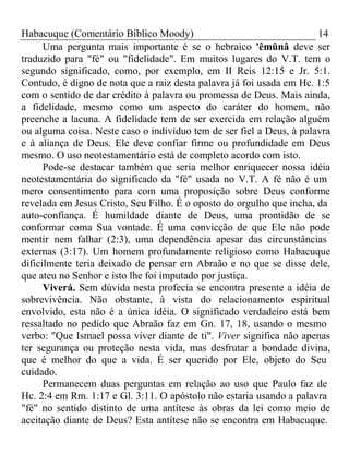 Habacuque (Comentário Bíblico Moody) 14 
Uma pergunta mais importante é se o hebraico 'êmûnâ deve ser 
traduzido para "fé" ou "fidelidade". Em muitos lugares do V.T. tem o 
segundo significado, como, por exemplo, em II Reis 12:15 e Jr. 5:1. 
Contudo, é digno de nota que a raiz desta palavra já foi usada em Hc. 1:5 
com o sentido de dar crédito à palavra ou promessa de Deus. Mais ainda, 
a fidelidade, mesmo como um aspecto do caráter do homem, não 
preenche a lacuna. A fidelidade tem de ser exercida em relação alguém 
ou alguma coisa. Neste caso o indivíduo tem de ser fiel a Deus, à palavra 
e à aliança de Deus. Ele deve confiar firme ou profundidade em Deus 
mesmo. O uso neotestamentário está de completo acordo com isto. 
Pode-se destacar também que seria melhor enriquecer nossa idéia 
neotestamentária do significado da "fé" usada no V.T. A fé não é um 
mero consentimento para com uma proposição sobre Deus conforme 
revelada em Jesus Cristo, Seu Filho. É o oposto do orgulho que incha, da 
auto-confiança. É humildade diante de Deus, uma prontidão de se 
conformar coma Sua vontade. É uma convicção de que Ele não pode 
mentir nem falhar (2:3), uma dependência apesar das circunstâncias 
externas (3:17). Um homem profundamente religioso como Habacuque 
dificilmente teria deixado de pensar em Abraão e no que se disse dele, 
que ateu no Senhor e isto lhe foi imputado por justiça. 
Viverá. Sem dúvida nesta profecia se encontra presente a idéia de 
sobrevivência. Não obstante, à vista do relacionamento espiritual 
envolvido, esta não é a única idéia. O significado verdadeiro está bem 
ressaltado no pedido que Abraão faz em Gn. 17, 18, usando o mesmo 
verbo: "Que Ismael possa viver diante de ti". Viver significa não apenas 
ter segurança ou proteção nesta vida, mas desfrutar a bondade divina, 
que é melhor do que a vida. É ser querido por Ele, objeto do Seu 
cuidado. 
Permanecem duas perguntas em relação ao uso que Paulo faz de 
Hc. 2:4 em Rm. 1:17 e Gl. 3:11. O apóstolo não estaria usando a palavra 
"fé" no sentido distinto de uma antítese às obras da lei como meio de 
aceitação diante de Deus? Esta antítese não se encontra em Habacuque. 
 