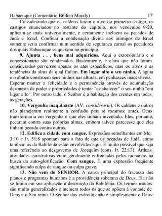 Habacuque (Comentário Bíblico Moody) 17 
Considerando que os caldeus foram o alvo do primeiro castigo, os 
castigos enunciados no restante do capítulo, nos versículos 9-20, 
aplicam-se mais universalmente, e certamente incluem os pecados de 
Judá e Israel. Confinar a condenação divina aos inimigos de Israel 
somente seria confirmar num sentido de segurança carnal os pecadores 
dos quais Habacuque se queixou no princípio. 
9. Ajunta . . . bens mal adquiridos. Aqui o extorsionário e o 
concessionário são condenados. Basicamente, é claro que não foram 
considerados perversos apenas os ates específicos, mas os alvos e as 
tendências da alma da qual fluíam. Em lugar alto o seu ninho. A águia 
e o abutre constroem seus ninhos nas alturas, em penhascos inacessíveis. 
Esperar manter a felicidade e a permanência através de acumulação 
desonesta de poder e propriedades é tentar "estabelecer" o seu ninho "em 
lugar alto". Por outro lado, o Senhor é a habitação dos crentes em todas 
as gerações. 
10. Vergonha maquinaste (AV, consideraste). Os caldeus e outros 
não planejaram realmente a confusão para si mesmos; antes, Deus 
transformaria em vergonha o que eles tinham inventado. Eles, portanto, 
pecaram contra suas próprias almas, embora talvez parecesse que eles 
tinham pecado contra outros. 
12. Edifica a cidade com sangue. Expressões semelhantes em Mq. 
3:10 e Jr. 51:8 apontam para o fato de que os pecados de Judá, como 
também os da Babilônia estão envolvidos aqui. É muito possível que seja 
uma referência ao desgoverno de Jeoaquim (cons. Jr. 22:13). Árduas 
atividades construtivas eram geralmente enfrentadas pelos monarcas na 
busca da auto-glorificação. Com sangue. É uma expressão freqüente 
significando culpa de sangue ou culpa grave. 
13. Não vem do SENHOR. A causa principal do fracasso dos 
planos e programas humanos é a providência soberana de Deus. Ela não 
se limita em sua aplicação à destruição da Babilônia. Os termos usados 
são muito generalizados e incluem todos os que se opõem à vontade de 
Deus e o Seu reino. O Senhor dos exércitos não é simplesmente o Deus 
 