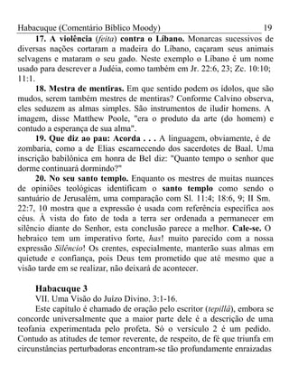 Habacuque (Comentário Bíblico Moody) 19 
17. A violência (feita) contra o Líbano. Monarcas sucessivos de 
diversas nações cortaram a madeira do Líbano, caçaram seus animais 
selvagens e mataram o seu gado. Neste exemplo o Líbano é um nome 
usado para descrever a Judéia, como também em Jr. 22:6, 23; Zc. 10:10; 
11:1. 
18. Mestra de mentiras. Em que sentido podem os ídolos, que são 
mudos, serem também mestres de mentiras? Conforme Calvino observa, 
eles seduzem as almas simples. São instrumentos de iludir homens. A 
imagem, disse Matthew Poole, "era o produto da arte (do homem) e 
contudo a esperança de sua alma". 
19. Que diz ao pau: Acorda . . . A linguagem, obviamente, é de 
zombaria, como a de Elias escarnecendo dos sacerdotes de Baal. Uma 
inscrição babilônica em honra de Bel diz: "Quanto tempo o senhor que 
dorme continuará dormindo?" 
20. No seu santo templo. Enquanto os mestres de muitas nuances 
de opiniões teológicas identificam o santo templo como sendo o 
santuário de Jerusalém, uma comparação com Sl. 11:4; 18:6, 9; II Sm. 
22:7, 10 mostra que a expressão é usada com referência específica aos 
céus. À vista do fato de toda a terra ser ordenada a permanecer em 
silêncio diante do Senhor, esta conclusão parece a melhor. Cale-se. O 
hebraico tem um imperativo forte, has! muito parecido com a nossa 
expressão Silêncio! Os crentes, especialmente, manterão suas almas em 
quietude e confiança, pois Deus tem prometido que até mesmo que a 
visão tarde em se realizar, não deixará de acontecer. 
Habacuque 3 
VII. Uma Visão do Juízo Divino. 3:1-16. 
Este capítulo é chamado de oração pelo escritor (tepillâ), embora se 
concorde universalmente que a maior parte dele é a descrição de uma 
teofania experimentada pelo profeta. Só o versículo 2 é um pedido. 
Contudo as atitudes de temor reverente, de respeito, de fé que triunfa em 
circunstâncias perturbadoras encontram-se tão profundamente enraizadas 
 