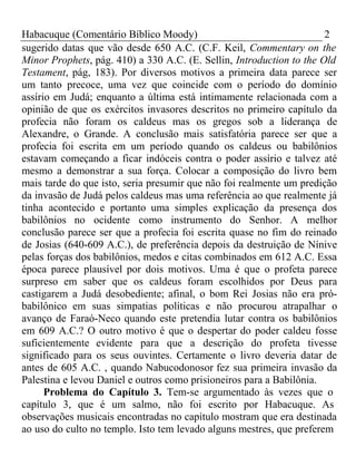 Habacuque (Comentário Bíblico Moody) 2 
sugerido datas que vão desde 650 A.C. (C.F. Keil, Commentary on the 
Minor Prophets, pág. 410) a 330 A.C. (E. Sellin, Introduction to the Old 
Testament, pág, 183). Por diversos motivos a primeira data parece ser 
um tanto precoce, uma vez que coincide com o período do domínio 
assírio em Judá; enquanto a última está intimamente relacionada com a 
opinião de que os exércitos invasores descritos no primeiro capítulo da 
profecia não foram os caldeus mas os gregos sob a liderança de 
Alexandre, o Grande. A conclusão mais satisfatória parece ser que a 
profecia foi escrita em um período quando os caldeus ou babilônios 
estavam começando a ficar indóceis contra o poder assírio e talvez até 
mesmo a demonstrar a sua força. Colocar a composição do livro bem 
mais tarde do que isto, seria presumir que não foi realmente um predição 
da invasão de Judá pelos caldeus mas uma referência ao que realmente já 
tinha acontecido e portanto uma simples explicação da presença dos 
babilônios no ocidente como instrumento do Senhor. A melhor 
conclusão parece ser que a profecia foi escrita quase no fim do reinado 
de Josias (640-609 A.C.), de preferência depois da destruição de Nínive 
pelas forças dos babilônios, medos e citas combinados em 612 A.C. Essa 
época parece plausível por dois motivos. Uma é que o profeta parece 
surpreso em saber que os caldeus foram escolhidos por Deus para 
castigarem a Judá desobediente; afinal, o bom Rei Josias não era pró-babilônico 
em suas simpatias políticas e não procurou atrapalhar o 
avanço de Faraó-Neco quando este pretendia lutar contra os babilônios 
em 609 A.C.? O outro motivo é que o despertar do poder caldeu fosse 
suficientemente evidente para que a descrição do profeta tivesse 
significado para os seus ouvintes. Certamente o livro deveria datar de 
antes de 605 A.C. , quando Nabucodonosor fez sua primeira invasão da 
Palestina e levou Daniel e outros como prisioneiros para a Babilônia. 
Problema do Capítulo 3. Tem-se argumentado às vezes que o 
capítulo 3, que é um salmo, não foi escrito por Habacuque. As 
observações musicais encontradas no capítulo mostram que era destinada 
ao uso do culto no templo. Isto tem levado alguns mestres, que preferem 
 