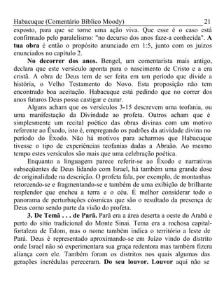 Habacuque (Comentário Bíblico Moody) 21 
exposto, para que se torne uma ação viva. Que esse é o caso está 
confirmado pelo paralelismo: "no decurso dos anos faze-a conhecida". A 
tua obra é então o propósito anunciado em 1:5, junto com os juízos 
enunciados no capítulo 2. 
No decorrer dos anos. Bengel, um comentarista mais antigo, 
declara que este versículo aponta para o nascimento de Cristo e a era 
cristã. A obra de Deus tem de ser feita em um período que divide a 
história, o Velho Testamento do Novo. Esta proposição não tem 
encontrado boa aceitação. Habacuque está pedindo que no correr dos 
anos futuros Deus possa castigar e curar. 
Alguns acham que os versículos 3-15 descrevem uma teofania, ou 
uma manifestação da Divindade ao profeta. Outros acham que é 
simplesmente um recital poético das obras divinas com um motivo 
referente ao Êxodo, isto é, empregando os padrões da atividade divina no 
período do Êxodo. Não há motivos para acharmos que Habacuque 
tivesse o tipo de experiências teofanias dadas a Abraão. Ao mesmo 
tempo estes versículos são mais que uma celebração poética. 
Enquanto a linguagem parece referir-se ao Êxodo e narrativas 
subseqüentes de Deus lidando com Israel, há também uma grande dose 
de originalidade na descrição. O profeta fala, por exemplo, de montanhas 
retorcendo-se e fragmentando-se e também de uma exibição de brilhante 
resplendor que encheu a terra e o céu. É melhor considerar todo o 
panorama de perturbações cósmicas que são o resultado da presença de 
Deus como sendo parte da visão do profeta. 
3. De Temã . . . de Parã. Parã era a área deserta a oeste do Arabá e 
perto do sítio tradicional do Monte Sinai. Tema era a rochosa capital-fortaleza 
de Edom, mas o nome também indica o território a leste de 
Pará. Deus é representado aproximando-se em Juízo vindo do distrito 
onde Israel não só experimentara sua graça redentora mas também fizera 
aliança com ele. Também foram os distritos nos quais algumas das 
gerações incrédulas pereceram. Do seu louvor. Louvor aqui não se 
 