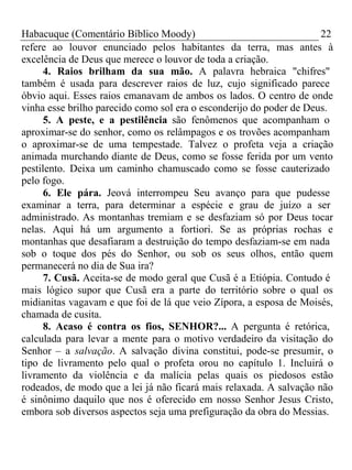 Habacuque (Comentário Bíblico Moody) 22 
refere ao louvor enunciado pelos habitantes da terra, mas antes à 
excelência de Deus que merece o louvor de toda a criação. 
4. Raios brilham da sua mão. A palavra hebraica "chifres" 
também é usada para descrever raios de luz, cujo significado parece 
óbvio aqui. Esses raios emanavam de ambos os lados. O centro de onde 
vinha esse brilho parecido como sol era o esconderijo do poder de Deus. 
5. A peste, e a pestilência são fenômenos que acompanham o 
aproximar-se do senhor, como os relâmpagos e os trovões acompanham 
o aproximar-se de uma tempestade. Talvez o profeta veja a criação 
animada murchando diante de Deus, como se fosse ferida por um vento 
pestilento. Deixa um caminho chamuscado como se fosse cauterizado 
pelo fogo. 
6. Ele pára. Jeová interrompeu Seu avanço para que pudesse 
examinar a terra, para determinar a espécie e grau de juízo a ser 
administrado. As montanhas tremiam e se desfaziam só por Deus tocar 
nelas. Aqui há um argumento a fortiori. Se as próprias rochas e 
montanhas que desafiaram a destruição do tempo desfaziam-se em nada 
sob o toque dos pés do Senhor, ou sob os seus olhos, então quem 
permanecerá no dia de Sua ira? 
7. Cusã. Aceita-se de modo geral que Cusã é a Etiópia. Contudo é 
mais lógico supor que Cusã era a parte do território sobre o qual os 
midianitas vagavam e que foi de lá que veio Zípora, a esposa de Moisés, 
chamada de cusita. 
8. Acaso é contra os fios, SENHOR?... A pergunta é retórica, 
calculada para levar a mente para o motivo verdadeiro da visitação do 
Senhor – a salvação. A salvação divina constitui, pode-se presumir, o 
tipo de livramento pelo qual o profeta orou no capítulo 1. Incluirá o 
livramento da violência e da malícia pelas quais os piedosos estão 
rodeados, de modo que a lei já não ficará mais relaxada. A salvação não 
é sinônimo daquilo que nos é oferecido em nosso Senhor Jesus Cristo, 
embora sob diversos aspectos seja uma prefiguração da obra do Messias. 
 