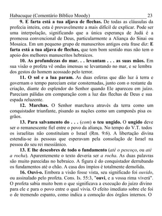 Habacuque (Comentário Bíblico Moody) 23 
9. E farta está a tua aljava de flechas. De todas as cláusulas da 
profecia inteira, esta é provavelmente a mais difícil de explicar. Pode ser 
uma interpolação, significando que a única esperança de Judá é a 
promessa convencional de Deus, particularmente a Aliança do Sinai ou 
Mosaica. Em um pequeno grupo de manuscritos antigos esta frase diz: E 
farta está a tua aljava de flechas, que tem bom sentido mas não tem o 
apoio dos melhores manuscritos hebraicos. 
10. As profundezas do mar. . . levantam . . . as suas mãos. Em 
sua visão o profeta vê ondas imensas se levantando no mar, e se lembra 
dos gestos do homem acossado pelo terror. 
11. O sol e a lua param. As duas esferas que dão luz à terra e 
governam o tempo pareciam estar consternadas, junto com o restante da 
criação, diante do esplendor do Senhor quando Ele apareceu em juízo. 
Pareciam pálidas em comparação com a luz das flechas de Deus e sua 
espada reluzente. 
12. Marchas. O Senhor marchava através da terra como um 
conquistador triunfante, pisando as nações como um camponês pisa os 
grãos. 
13. Para salvamento do . . . (com) o teu ungido. O ungido deve 
ser o remanescente fiel entre o povo da aliança. No tempo do V.T. todos 
os israelitas não constituíam o Israel (Rm. 9:6). A libertação divina 
estendia-se às pessoas que esperavam pela consolação de Israel na 
pessoa do seu rei messiânico. 
13. E lhe descobres de todo o fundamento (até o pescoço, ou até 
a rocha). Aparentemente o texto deveria ser a rocha. As duas palavras 
são muito parecidas no hebraico. A figura é do conquistador derrubando 
os fundamentos até o chão. A casa dos ímpios é totalmente demolida. 
16. Ouvi-o. Embora a visão fosse vista, seu significado foi ouvido, 
ou assinalado pelo profeta. Cons. Is. 55:3, "ouvi, e a vossa rima viverá". 
O profeta sabia muito bem o que significava a execução do juízo divino 
para ele e para o povo entre o qual vivia. O efeito imediato sobre ele foi 
o de tremendo espanto, como indica a comoção dos órgãos internos. O 
 