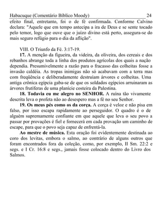 Habacuque (Comentário Bíblico Moody) 24 
efeito final, entretanto, foi o de fé confirmada. Conforme Calvino 
declara: "Aquele que em tempo antecipa a ira de Deus e se sente tocado 
pelo temor, logo que ouve que o juízo divino está perto, assegura-se do 
mais seguro refúgio para o dia da aflição". 
VIII. O Triunfo da Fé. 3:17-19. 
17. A menção da figueira, da videira, da oliveira, dos cereais e dos 
rebanhos abrange toda a linha dos produtos agrícolas dos quais a nação 
dependia. Presumivelmente a razão para o fracasso das colheitas fosse a 
invasão caldéia. As tropas inimigas não só acabavam com a terra mas 
com freqüência e deliberadamente destruíam árvores e colheitas. Uma 
antiga crônica egípcia gaba-se de que os soldados egípcios arruinaram as 
árvores frutíferas de uma planície costeira da Palestina. 
18. Todavia eu me alegro no SENHOR. A ruína tão vivamente 
descrita leva o profeta não ao desespero mas a fé no seu Senhor. 
19. Os meus pés como os da corça. A corça é veloz e não pisa em 
falso, por isso escapa rapidamente ao perseguidor. O quadro é o de 
alguém supremamente confiante em que aquele que leva o seu povo a 
passar por provações é fiel e fornecerá em cada provação um caminho de 
escape, para que o povo seja capaz de enfrentá-la. 
Ao mestre de música. Esta oração foi evidentemente destinada ao 
coro dos levitas, embora o salmo, ao contrário de alguns outros que 
foram encontrados fora da coleção, como, por exemplo, II Sm. 22:2 e 
segs. e I Cr. 16:8 e segs., jamais fosse colocado dentro do Livro dos 
Salmos. 
