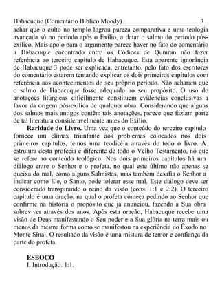Habacuque (Comentário Bíblico Moody) 3 
achar que o culto no templo logrou pureza comparativa e uma teologia 
avançada só no período após o Exílio, a datar o salmo do período pós-exílico. 
Mais apoio para o argumento parece haver no fato do comentário 
a Habacuque encontrado entre os Códices de Qumran não fazer 
referência ao terceiro capítulo de Habacuque. Esta aparente ignorância 
de Habacuque 3 pode ser explicada, entretanto, pelo fato dos escritores 
do comentário estarem tentando explicar os dois primeiros capítulos com 
referência aos acontecimentos do seu próprio período. Não acharam que 
o salmo de Habacuque fosse adequado ao seu propósito. O uso de 
anotações litúrgicas dificilmente constituem evidências conclusivas a 
favor da origem pós-exílica de qualquer obra. Considerando que alguns 
dos salmos mais antigos contêm tais anotações, parece que faziam parte 
de tal literatura consideravelmente antes do Exílio. 
Raridade do Livro. Uma vez que o conteúdo do terceiro capítulo 
fornece um clímax triunfante aos problemas colocados nos dois 
primeiros capítulos, temos uma teodicéia através de todo o livro. A 
estrutura desta profecia é diferente de todo o Velho Testamento, no que 
se refere ao conteúdo teológico. Nos dois primeiros capítulos há um 
diálogo entre o Senhor e o profeta, no qual este último não apenas se 
queixa do mal, como alguns Salmistas, mas também desafia o Senhor a 
indicar como Ele, o Santo, pode tolerar esse mal. Este diálogo deve ser 
considerado transpirando o reino da visão (cons. 1:1 e 2:2). O terceiro 
capítulo é uma oração, na qual o profeta começa pedindo ao Senhor que 
confirme na história o propósito que já anunciou, fazendo a Sua obra 
sobreviver através dos anos. Após esta oração, Habacuque recebe uma 
visão de Deus manifestando o Seu poder e a Sua glória na terra mais ou 
menos da mesma forma como se manifestou na experiência do Êxodo no 
Monte Sinai. O resultado da visão é uma mistura de temor e confiança da 
parte do profeta. 
ESBOÇO 
I. Introdução. 1:1. 
 