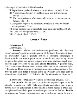 Habacuque (Comentário Bíblico Moody) 4 
II. O profeta se queixa de dolência incontrolada em Judá. 1:2-4. 
III. A resposta do Senhor: Os caldeus são o seu instrumento de 
castigo. 1:5-11. 
IV. Um outro problema: Os caldeus são mais perversos do que os 
Judeus. 1:12 – 2:1. 
V. A segunda resposta do Senhor: O propósito é certo e a fé será 
recompensada. 2:2-4. 
VI. Cinco castigos para a iniqüidade, quer judia quer caldéia. 2:5-20. 
VII. Uma visão do juízo divino. 3:1-16. 
VIII. O triunfo da fé. 3:17-19. 
COMENTÁRIO 
Habacuque 1 
I. Introdução. 1:1. 
1. Sentença. Muitos pronunciamentos proféticos são descritos 
como "sentença", particularmente quando há denúncia de caráter sinistro 
ou ameaçador. Aqui o profeta deplora a iminente subjugação e 
devastação do seu próprio povo, de modo que há um aspecto agourento 
no que se lhe refere. Ao mesmo tempo a sentença é contra os orgulhosos 
caldeus, cuja força está no seu deus (1:11). Revelada. A palavra hazâ, 
"ver", um termo mais ou menos técnico, indica que esta é uma revelação. 
O Espírito de Deus imprime a mensagem no âmago da consciência dos 
profetas com tanta força e clareza como se tivessem visto algo com os 
olhos físicos. Em I Reis 22:17 Micaías diz: "Eu vi todo Israel disperso..." 
II. O Profeta se Queixa de Violência Incontrolada em Judá. 1:2-4. 
2. Até quando. Ao que parece, o profeta se angustiava por causa da 
situação reinante em Judá. Pela experiência constatara que o povo 
parecia não ter consciência e sem dúvida já tinha pedido a Deus que 
corrigisse tal impiedade, pois ele declara que clamou ao Senhor. Tu não 
me escutarás. Não devemos presumir que o profeta duvidasse de que o 
 