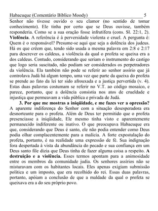 Habacuque (Comentário Bíblico Moody) 5 
Senhor não tivesse ouvido o seu clamor (no sentido de tomar 
conhecimento). Ele tinha por certo que se Deus ouvisse, também 
responderia. Como se a sua oração fosse infrutífera (cons. Sl. 22:1, 2). 
Violência. A referência é à perversidade violenta e cruel. A pergunta é: 
Quem é o responsável? Presume-se aqui que seja a dolência dos judeus. 
Há os que crêem que, tendo sido usada a mesma palavra em 2:8 e 2:17 
para descrever os caldeus, a violência da qual o profeta se queixa era a 
dos caldeus. Contudo, considerando que seriam o instrumento do castigo 
que logo seria suscitado, não podiam ser considerados os perpetradores 
da violência. Ela também não pode se referir ao senhor assírio que já 
controlava Judá há algum tempo, uma vez que parte da queixa do profeta 
se prende ao fato da lei ter sido afrouxada e a justiça pervertida (v. 4). 
Estas duas palavras costumam se referir no V.T. ao código mosaico, e 
parece, portanto, que a dolência consistia nos atos de crueldade e 
injustiça que permeavam a vida pública e privada de Judá. 
3. Por que me mostras a iniqüidade, e me fazes ver a opressão? 
A aparente indiferença do Senhor com a situação desesperadora era 
desnorteante para o profeta. Além de Deus ter permitido que o profeta 
presenciasse a iniqüidade, Ele mesmo tinha visto e aparentemente 
permanecido indiferente ou inativo. O que preocupava Habacuque era 
que, considerando que Deus é santo, ele não podia entender como Deus 
podia olhar complacentemente para a malícia. A forte expostulação do 
profeta, portanto, é na realidade uma expressão de fé. Sua indignação 
fora despertada à vista da abundância do pecado e sua confiança em um 
Deus santo file dizia que Deus tinha de fazer alguma coisa a respeito. A 
destruição e a violência. Esses termos apontam para a animosidade 
entre os membros da comunidade judia. Os senhores assírios não se 
misturavam com os habitantes locais. Eles apenas exigiam submissão 
política e um imposto, que era recolhido do rei. Essas duas palavras, 
portanto, apóiam a conclusão de que a maldade da qual o profeta se 
queixava era a do seu próprio povo. 
 