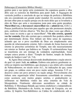 Habacuque (Comentário Bíblico Moody) 7 
gentios para a sua igreja seria exatamente tão espantosa quanto a obra 
dEle usar os exércitos da Babilônia para punir Judá. A linguagem do 
versículo justifica a conclusão de que no tempo da profecia a Babilônia 
não era considerada um grande poder mundial. Os ouvintes do profeta 
deviam olhar para as nações porque era do meio delas que se levantaria a 
obra de Deus que seria a recompensa justa para urna gente pecadora. 
Maravilhai-vos, e desvanecei (maravilhai-vos e admirai-vos, E.R.C.). 
Poucas justificativas haveriam para aqueles que não prestassem atenção, 
pois, conforme Calvino observa: "Ele lhes diz duas vezes que olhem e 
duas vezes os exorta a que se maravilhem". Vós não crereis, quando 
vos for contada. Eles não creriam que a catástrofe lhes poderia sobrevir 
por determinação divina. Eles tinham um falso senso de segurança, 
achando que ser o povo escolhido de Deus era simplesmente uma 
questão de relacionamento externo. Sob o reinado de Josias houvera um 
retorno às prescritas cerimônias do Templo, mas não necessariamente 
um retorno ao Senhor que habitava no Templo. O cerimonialismo logo 
se transforma em um inimigo da verdadeira espiritualidade. Israel 
sempre estava pronto a dizer: ''Templo do Senhor, templo do Senhor, 
templo do Senhor é este" (Jr. 7:4). 
6. Agora Deus começa descrevendo detalhadamente a nação através 
da qual vai punir Judá, os caldeus. Embora esta palavra geralmente se 
refira ao império neo-babilônico, que alcançou o seu zênite sob o reinado 
de Nabucodonosor, no século sexto A.C., há indicações de que, como 
um grupo, os caldeus eram um povo muito antigo. Jeremias 5:15 os 
descreve como um povo primevo ou nação antiga. Provavelmente eles 
tinham uma organização tribal frouxamente consolidada no começo, 
como acontecia com muitos grupos semitas, e gradualmente se 
infiltraram na Babilônia vindos das orlas externas do Vale da 
Mesopotâmia. Finalmente obtiveram ascendência na cidade de 
Babilônia. E Merodaque-Baladã, que tentou estabelecer a independência 
da Babilônia, libertando-a da Assíria, no tempo de Ezequias, era um 
caldeu. Q Império Neo-Babilônico ou Caldeu foi estabelecido sob a 
 