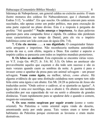 Habacuque (Comentário Bíblico Moody) 8 
liderança de Nabopolassar, um general caldeu no exército assírio. O mais 
ilustre monarca dos caldeus foi Nabucodonosor, que é chamado em 
Esdras 5:12, "o caldeu". Eis que suscito. Os caldeus estavam para serem 
suscitados, não apenas como um poder político, mas para execução de 
uma parte especial no plano divino. Esta é a resposta à pergunta do 
profeta: "Até quando? " Nação amarga e impetuosa. As duas palavras 
apontam para uma campanha feroz e rápida. Os caldeus não perderam 
essas características no tempo de Daniel, pois ele viu o império 
babilônico como um leão com asas de águia (Dn. 7:4). 
7. Cria ela mesma . . . a sua dignidade. O conquistador futuro 
seria arrogante e imperioso. Não reconheceria nenhuma autoridade 
acima da sua e, com efeito, negaria a Deus. Em caráter e aspecto o 
império caldeu se pareceria com todos os impérios mundiais posteriores. 
8. Os lobos ao anoitecer. Esta expressão se encontra várias vezes 
no V.T. (veja Gn. 49:27; Jr. 5:6; Sf. 3:3). Os lobos ao anoitecer são 
provavelmente aqueles que caçaram o dia todo sem sucesso e são os 
mais vorazes quando caem as sombras da noite. A guerra é para o 
invasor como o apanhar da presa para um animal selvagem – um prazer 
selvagem. Voam como águia, ou melhor, talvez, como abutre. Há 
alguma evidência de que uma distinção cuidadosa nem sempre tem sido 
feita entre uma águia e um abutre. Em Mt. 24:28 as palavras de Jesus são 
traduzidas assim: "Onde estiver o cadáver, aí se ajuntarão as águias". A 
águia não é uma ave necrófaga, mas o abutre é. Os abutres são também 
conhecidos por sua capacidade de ver ou sentir o alimento de grandes 
distâncias. Voam rapidamente para se apoderar dele e quando o comem, 
rasgam-no vorazmente. 
9. Os seus rostos suspiram por seguir avante (como o vento 
oriental). Na Palestina o vento oriental sopra vindo do deserto, 
amontoando areia por onde passa. Tais ventos eram o terror dos 
habitantes da Palestina porque crestavam as lavouras e eram muito 
destrutivos. 
 