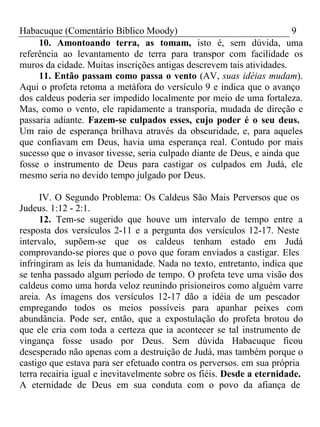 Habacuque (Comentário Bíblico Moody) 9 
10. Amontoando terra, as tomam, isto é, sem dúvida, uma 
referência ao levantamento de terra para transpor com facilidade os 
muros da cidade. Muitas inscrições antigas descrevem tais atividades. 
11. Então passam como passa o vento (AV, suas idéias mudam). 
Aqui o profeta retoma a metáfora do versículo 9 e indica que o avanço 
dos caldeus poderia ser impedido localmente por meio de uma fortaleza. 
Mas, como o vento, ele rapidamente a transporia, mudada de direção e 
passaria adiante. Fazem-se culpados esses, cujo poder é o seu deus. 
Um raio de esperança brilhava através da obscuridade, e, para aqueles 
que confiavam em Deus, havia uma esperança real. Contudo por mais 
sucesso que o invasor tivesse, seria culpado diante de Deus, e ainda que 
fosse o instrumento de Deus para castigar os culpados em Judá, ele 
mesmo seria no devido tempo julgado por Deus. 
IV. O Segundo Problema: Os Caldeus São Mais Perversos que os 
Judeus. 1:12 - 2:1. 
12. Tem-se sugerido que houve um intervalo de tempo entre a 
resposta dos versículos 2-11 e a pergunta dos versículos 12-17. Neste 
intervalo, supõem-se que os caldeus tenham estado em Judá 
comprovando-se piores que o povo que foram enviados a castigar. Eles 
infringiram as leis da humanidade. Nada no texto, entretanto, indica que 
se tenha passado algum período de tempo. O profeta teve uma visão dos 
caldeus como uma horda veloz reunindo prisioneiros como alguém varre 
areia. As imagens dos versículos 12-17 dão a idéia de um pescador 
empregando todos os meios possíveis para apanhar peixes com 
abundância. Pode ser, então, que a expostulação do profeta brotou do 
que ele cria com toda a certeza que ia acontecer se tal instrumento de 
vingança fosse usado por Deus. Sem dúvida Habacuque ficou 
desesperado não apenas com a destruição de Judá, mas também porque o 
castigo que estava para ser efetuado contra os perversos. em sua própria 
terra recairia igual e inevitavelmente sobre os fiéis. Desde a eternidade. 
A eternidade de Deus em sua conduta com o povo da afiança de 
 