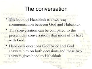 The conversation The book of Habakkuk is a two way communication between God and Habakkuk This conversation can be compared to the present day conversations that most of us have with God. Habakkuk questions God twice and God answers him on both occasions and these two answers gives hope to Habakkuk 