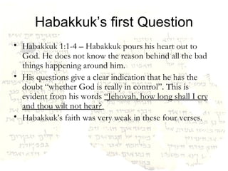 Habakkuk’s first Question Habakkuk 1:1-4 – Habakkuk pours his heart out to God. He does not know the reason behind all the bad things happening around him.  His questions give a clear indication that he has the doubt “whether God is really in control”. This is evident from his words  “Jehovah, how long shall I cry and thou wilt not hear?   Habakkuk’s faith was very weak in these four verses. 