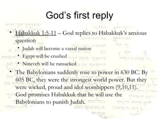 God’s first reply Habakkuk 1:5-11  – God replies to Habakkuk’s anxious question Judah will become a vassal nation Egypt will be crushed Nineveh will be ransacked The Babylonians suddenly rose to power in 630 BC. By 605 BC, they were the strongest world power. But they were wicked, proud and idol worshippers (9,10,11). God promises Habakkuk that he will use the Babylonians to punish Judah. 