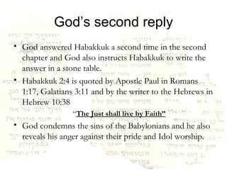 God’s second reply God answered Habakkuk a second time in the second chapter and God also instructs Habakkuk to write the answer in a stone table. Habakkuk 2:4 is quoted by Apostle Paul in Romans 1:17, Galatians 3:11 and by the writer to the Hebrews in Hebrew 10:38 “ The Just shall live by Faith” God condemns the sins of the Babylonians and he also reveals his anger against their pride and Idol worship. 