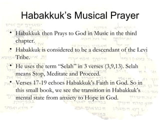 Habakkuk’s Musical Prayer Habakkuk then Prays to God in Music in the third chapter.  Habakkuk is considered to be a descendant of the Levi Tribe. He uses the term “Selah” in 3 verses (3,9,13). Selah means Stop, Meditate and Proceed. Verses 17-19 echoes Habakkuk’s Faith in God. So in this small book, we see the transition in Habakkuk’s mental state from anxiety to Hope in God. 
