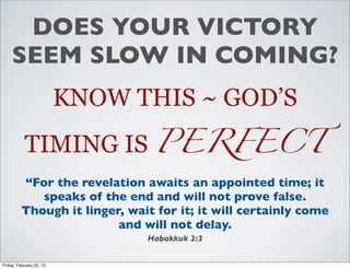 DOES YOUR VICTORY
     SEEM SLOW IN COMING?
                          KNOW THIS ~ GOD’S
           TIMING IS PERFECT
          “For the revelation awaits an appointed time; it
             speaks of the end and will not prove false.
          Though it linger, wait for it; it will certainly come
                          and will not delay.
                                Habakkuk 2:3


Friday, February 22, 13
 