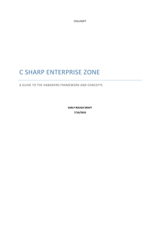 CHILLISOFT




C SHARP ENTERPRISE ZONE
A GUIDE TO THE HABANERO FRAMEWORK AND CONCEPTS




                          EARLY ROUGH DRAFT
                              7/16/2010
 