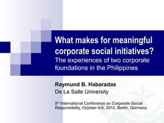 What makes for meaningful
corporate social initiatives?
The experiences of two corporate
foundations in the Philippines

Raymund B. Habaradas
De La Salle University

5th International Conference on Corporate Social
Responsibility, October 4-6, 2012, Berlin, Germany
 