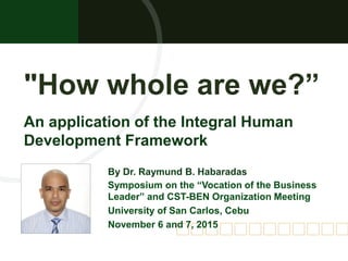 "How whole are we?”
By Dr. Raymund B. Habaradas
Symposium on the “Vocation of the Business
Leader” and CST-BEN Organization Meeting
University of San Carlos, Cebu
November 6 and 7, 2015
An application of the Integral Human
Development Framework
 