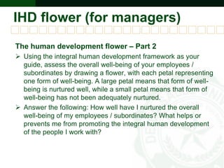 IHD flower (for managers)
The human development flower – Part 2
 Using the integral human development framework as your
guide, assess the overall well-being of your employees /
subordinates by drawing a flower, with each petal representing
one form of well-being. A large petal means that form of well-
being is nurtured well, while a small petal means that form of
well-being has not been adequately nurtured.
 Answer the following: How well have I nurtured the overall
well-being of my employees / subordinates? What helps or
prevents me from promoting the integral human development
of the people I work with?
 