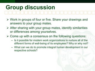 Group discussion
 Work in groups of four or five. Share your drawings and
answers to your group mates.
 After sharing with your group mates, identify similarities
or differences among yourselves.
 Come up with a consensus on the following questions:
– Is it possible for modern work organizations to nurture all of the
different forms of well-being of its employees? Why or why not?
– What can we do to promote integral human development in our
respective schools?
 