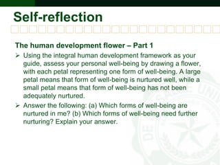Self-reflection
The human development flower – Part 1
 Using the integral human development framework as your
guide, assess your personal well-being by drawing a flower,
with each petal representing one form of well-being. A large
petal means that form of well-being is nurtured well, while a
small petal means that form of well-being has not been
adequately nurtured.
 Answer the following: (a) Which forms of well-being are
nurtured in me? (b) Which forms of well-being need further
nurturing? Explain your answer.
 